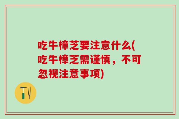 吃牛樟芝要注意什么(吃牛樟芝需谨慎,不可忽视注意事项) 吃牛樟芝要注意什么(吃牛樟芝需谨慎,不可忽视注意事项)