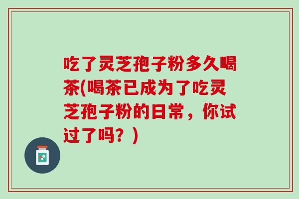 吃了灵芝孢子粉多久喝茶(喝茶已成为了吃灵芝孢子粉的日常,你试过了吗?) 吃了灵芝孢子粉多久喝茶(喝茶已成为了吃灵芝孢子粉的日常,你试过了吗?)