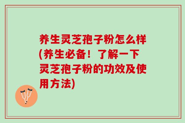 养生灵芝孢子粉怎么样(养生必备！了解一下灵芝孢子粉的功效及使用方法)
