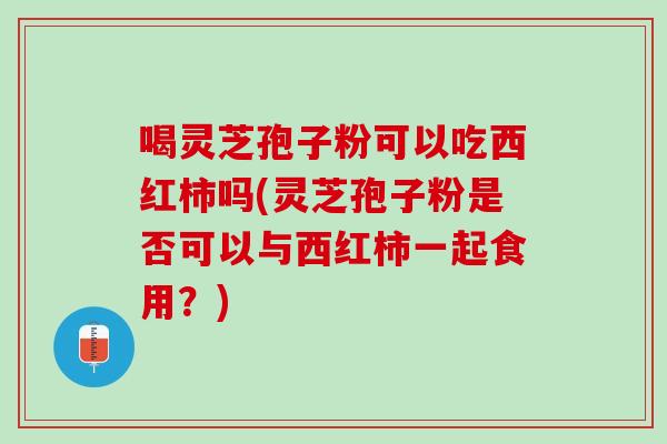 喝灵芝孢子粉可以吃西红柿吗(灵芝孢子粉是否可以与西红柿一起食用？)