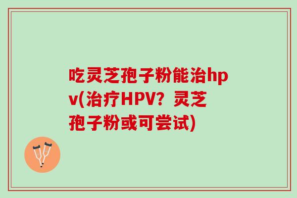 吃灵芝孢子粉能治hpv(治疗HPV？灵芝孢子粉或可尝试)