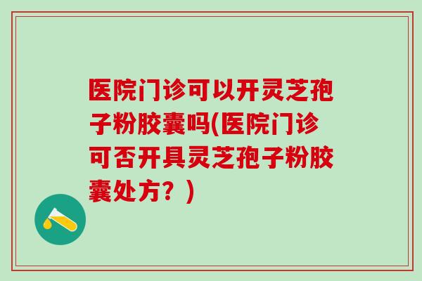 医院门诊可以开灵芝孢子粉胶囊吗(医院门诊可否开具灵芝孢子粉胶囊处方？)