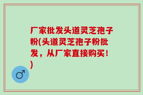 厂家批发头道灵芝孢子粉(头道灵芝孢子粉批发，从厂家直接购买！)