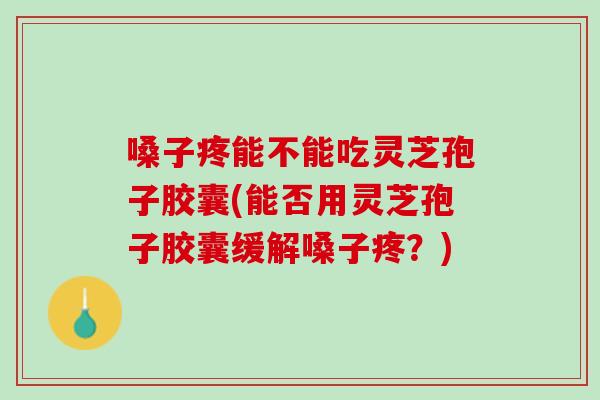 嗓子疼能不能吃灵芝孢子胶囊(能否用灵芝孢子胶囊缓解嗓子疼？)