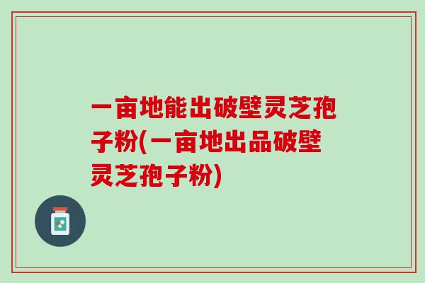 一亩地能出破壁灵芝孢子粉(一亩地出品破壁灵芝孢子粉)