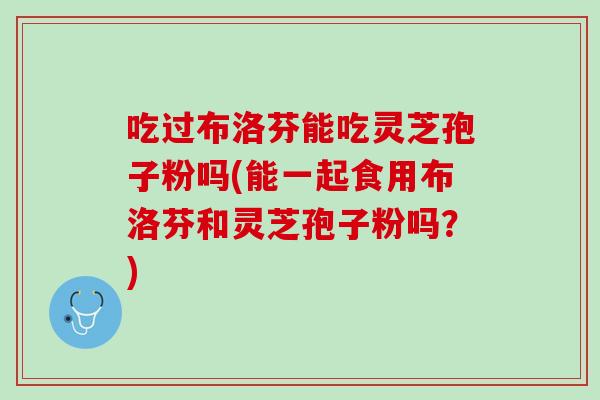 吃过布洛芬能吃灵芝孢子粉吗(能一起食用布洛芬和灵芝孢子粉吗？)