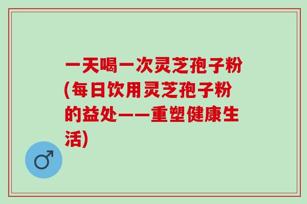 一天喝一次灵芝孢子粉(每日饮用灵芝孢子粉的益处——重塑健康生活)