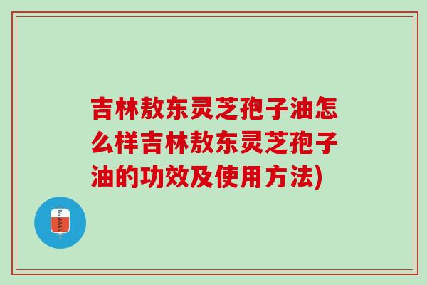 吉林敖东灵芝孢子油怎么样吉林敖东灵芝孢子油的功效及使用方法)