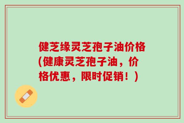 健芝缘灵芝孢子油价格(健康灵芝孢子油,价格优惠,限时促销!) 健芝缘灵芝孢子油价格(健康灵芝孢子油,价格优惠,限时促销!)