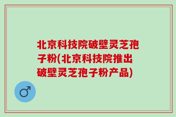 北京科技院破壁灵芝孢子粉(北京科技院推出破壁灵芝孢子粉产品)