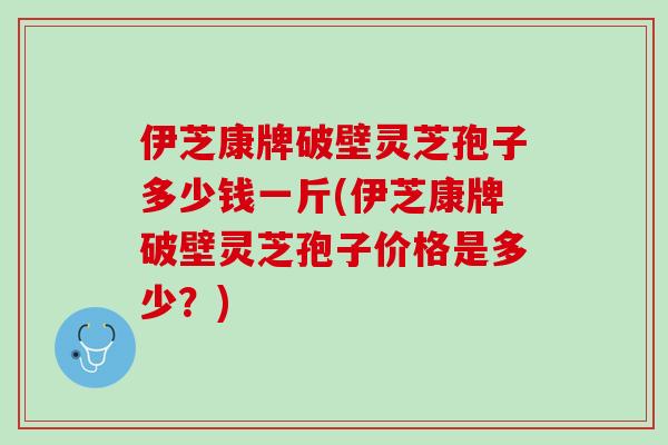 伊芝康牌破壁灵芝孢子多少钱一斤(伊芝康牌破壁灵芝孢子价格是多少?) 伊芝康牌破壁灵芝孢子多少钱一斤(伊芝康牌破壁灵芝孢子价格是多少?)