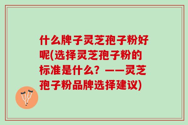 什么牌子灵芝孢子粉好呢(选择灵芝孢子粉的标准是什么？——灵芝孢子粉品牌选择建议)