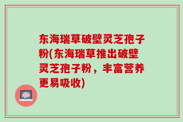 东海瑞草破壁灵芝孢子粉(东海瑞草推出破壁灵芝孢子粉,丰富营养更易吸收) 东海瑞草破壁灵芝孢子粉(东海瑞草推出破壁灵芝孢子粉,丰富营养更易吸收)