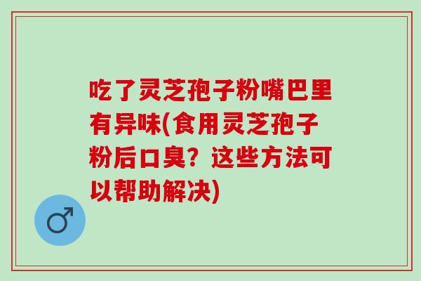 吃了灵芝孢子粉嘴巴里有异味(食用灵芝孢子粉后口臭？这些方法可以帮助解决)