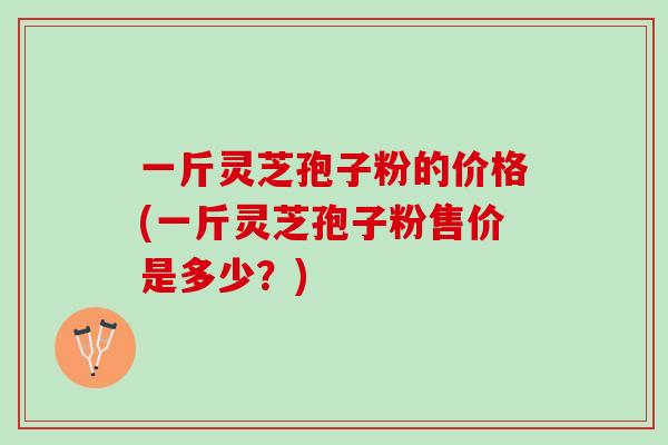 一斤灵芝孢子粉的价格(一斤灵芝孢子粉售价是多少？)