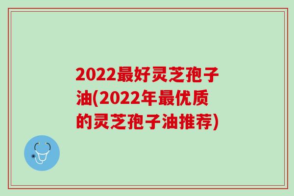 2022最好灵芝孢子油(2022年最优质的灵芝孢子油推荐)