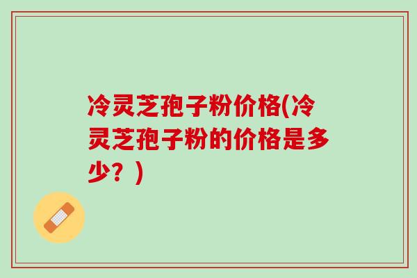 冷灵芝孢子粉价格(冷灵芝孢子粉的价格是多少？)
