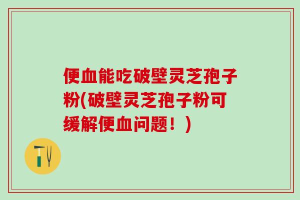 便血能吃破壁灵芝孢子粉(破壁灵芝孢子粉可缓解便血问题！)