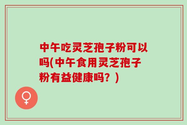 中午吃灵芝孢子粉可以吗(中午食用灵芝孢子粉有益健康吗？)