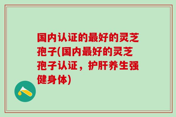 国内认证的好的灵芝孢子(国内好的灵芝孢子认证,养生强健身体) 国内认证的好的灵芝孢子(国内好的灵芝孢子认证,养生强健身体)