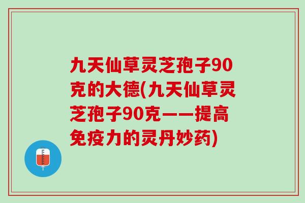 九天仙草灵芝孢子90克的大德(九天仙草灵芝孢子90克——提高免疫力的灵丹妙药) 九天仙草灵芝孢子90克的大德(九天仙草灵芝孢子90克——提高免疫力的灵丹妙药)