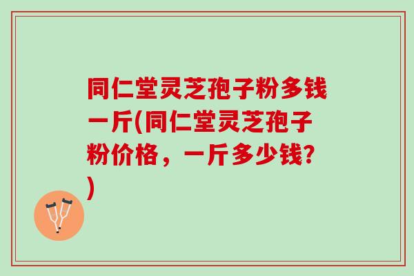 同仁堂灵芝孢子粉多钱一斤(同仁堂灵芝孢子粉价格,一斤多少钱?) 同仁堂灵芝孢子粉多钱一斤(同仁堂灵芝孢子粉价格,一斤多少钱?)