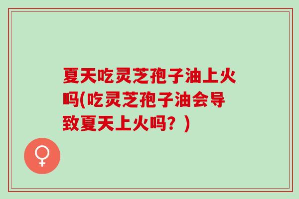 夏天吃灵芝孢子油上火吗(吃灵芝孢子油会导致夏天上火吗?) 夏天吃灵芝孢子油上火吗(吃灵芝孢子油会导致夏天上火吗?)