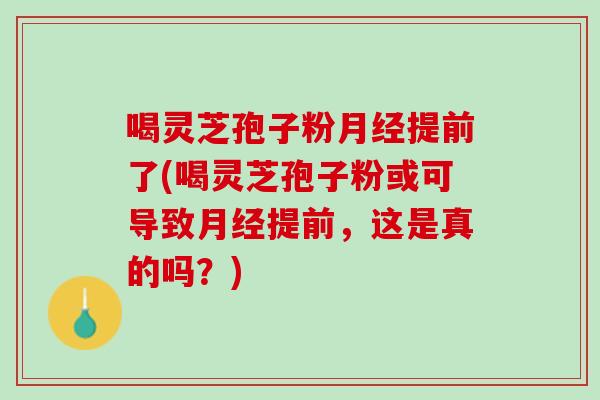 喝灵芝孢子粉提前了(喝灵芝孢子粉或可导致提前,这是真的吗?) 喝灵芝孢子粉提前了(喝灵芝孢子粉或可导致提前,这是真的吗?)