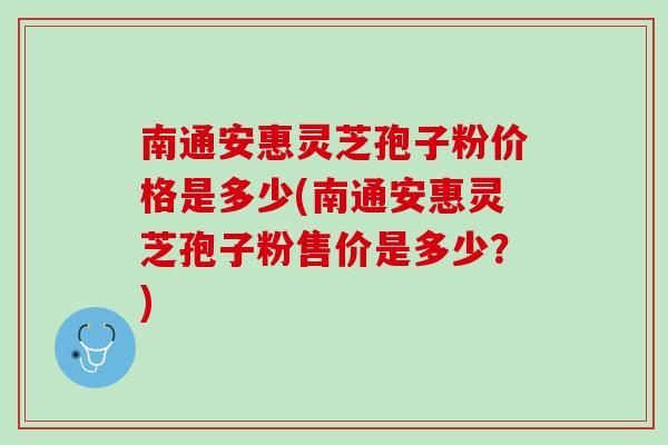 南通安惠灵芝孢子粉价格是多少(南通安惠灵芝孢子粉售价是多少？)