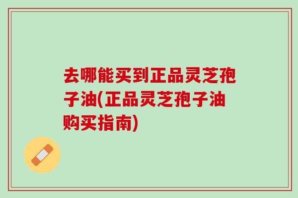 去哪能买到正品灵芝孢子油(正品灵芝孢子油购买指南)