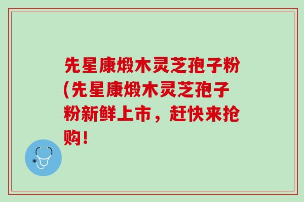 先星康煅木灵芝孢子粉(先星康煅木灵芝孢子粉新鲜上市，赶快来抢购！