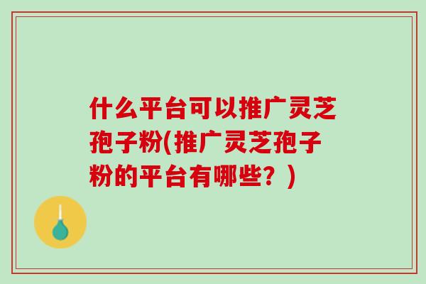 什么平台可以推广灵芝孢子粉(推广灵芝孢子粉的平台有哪些?) 什么平台可以推广灵芝孢子粉(推广灵芝孢子粉的平台有哪些?)