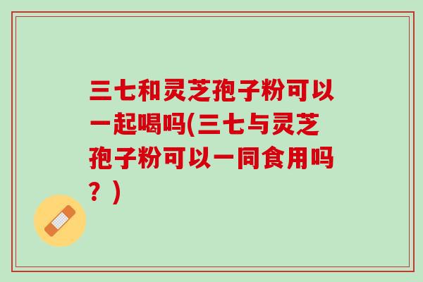 三七和灵芝孢子粉可以一起喝吗(三七与灵芝孢子粉可以一同食用吗?) 三七和灵芝孢子粉可以一起喝吗(三七与灵芝孢子粉可以一同食用吗?)