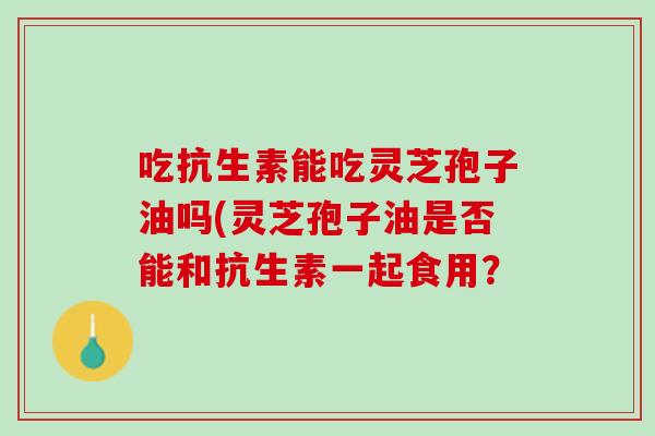 吃抗生素能吃灵芝孢子油吗(灵芝孢子油是否能和抗生素一起食用？