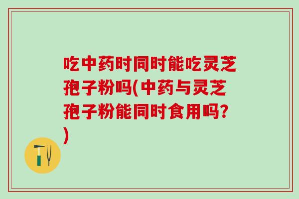 吃中药时同时能吃灵芝孢子粉吗(中药与灵芝孢子粉能同时食用吗？)
