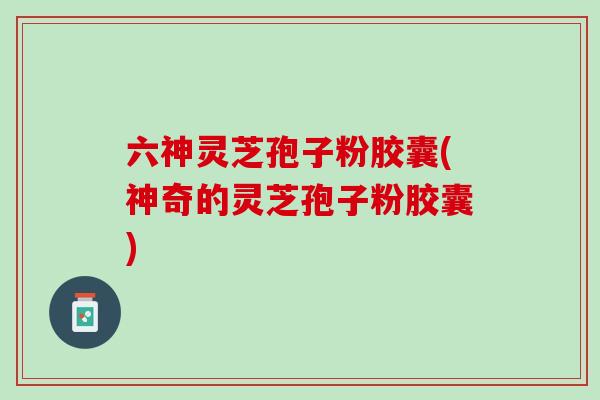 六神灵芝孢子粉胶囊(神奇的灵芝孢子粉胶囊) 六神灵芝孢子粉胶囊(神奇的灵芝孢子粉胶囊)