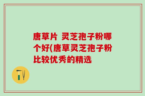 唐草片 灵芝孢子粉哪个好(唐草灵芝孢子粉比较优秀的精选