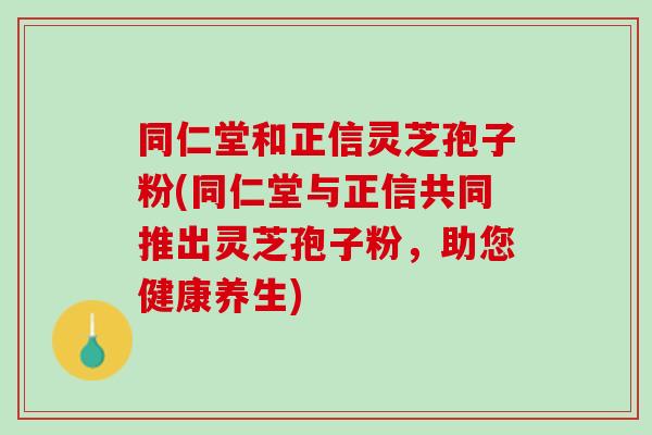同仁堂和正信灵芝孢子粉(同仁堂与正信共同推出灵芝孢子粉，助您健康养生)