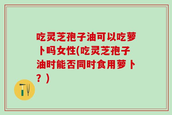 吃灵芝孢子油可以吃萝卜吗女性(吃灵芝孢子油时能否同时食用萝卜？)