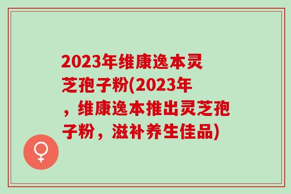 2023年维康逸本灵芝孢子粉(2023年，维康逸本推出灵芝孢子粉，滋补养生佳品)