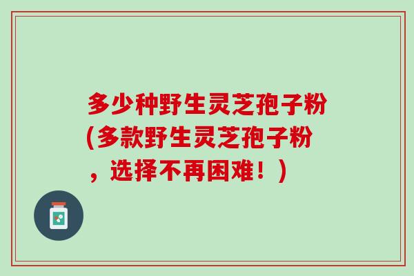 多少种野生灵芝孢子粉(多款野生灵芝孢子粉,选择不再困难!) 多少种野生灵芝孢子粉(多款野生灵芝孢子粉,选择不再困难!)