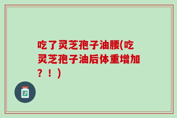 吃了灵芝孢子油腰(吃灵芝孢子油后体重增加?!) 吃了灵芝孢子油腰(吃灵芝孢子油后体重增加?!)