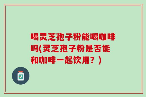 喝灵芝孢子粉能喝咖啡吗(灵芝孢子粉是否能和咖啡一起饮用？)