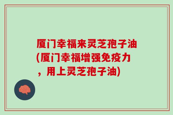 厦门幸福来灵芝孢子油(厦门幸福增强免疫力，用上灵芝孢子油)