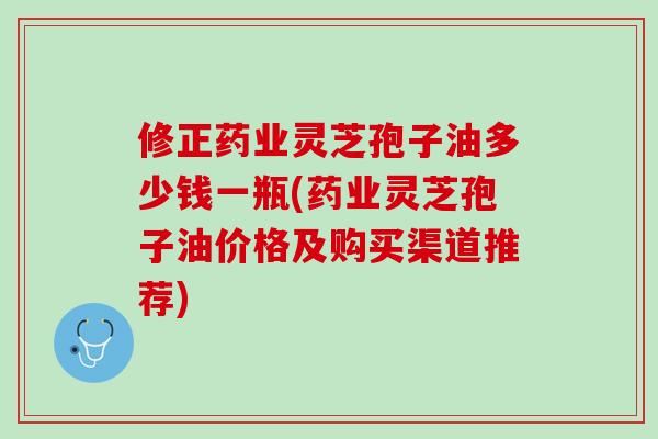 修正药业灵芝孢子油多少钱一瓶(药业灵芝孢子油价格及购买渠道推荐)