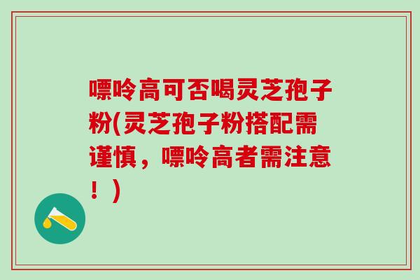 嘌呤高可否喝灵芝孢子粉(灵芝孢子粉搭配需谨慎，嘌呤高者需注意！)