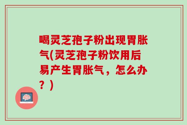 喝灵芝孢子粉出现胃胀气(灵芝孢子粉饮用后易产生胃胀气,怎么办?) 喝灵芝孢子粉出现胃胀气(灵芝孢子粉饮用后易产生胃胀气,怎么办?)