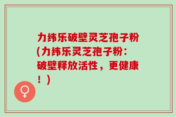 力纬乐破壁灵芝孢子粉(力纬乐灵芝孢子粉：破壁释放活性，更健康！)