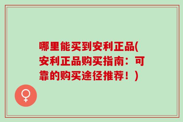哪里能买到安利正品(安利正品购买指南：可靠的购买途径推荐！)