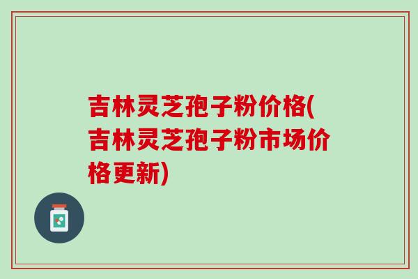 吉林灵芝孢子粉价格(吉林灵芝孢子粉市场价格更新) 吉林灵芝孢子粉价格(吉林灵芝孢子粉市场价格更新)